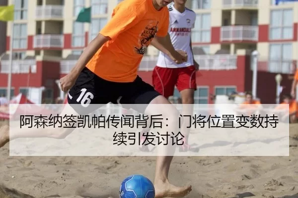 阿森纳签凯帕传闻背后：门将位置变数持续引发讨论