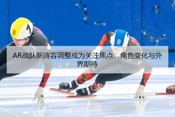 AR战队新阵容调整成为关注焦点：角色变化与外界期待